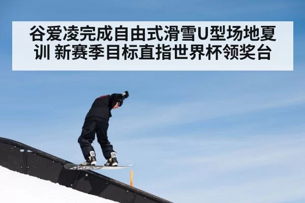 谷爱凌完成自由式滑雪U型场地夏训 新赛季目标直指世界杯领奖台