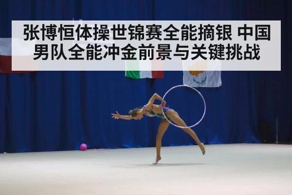 张博恒体操世锦赛全能摘银 中国男队全能冲金前景与关键挑战