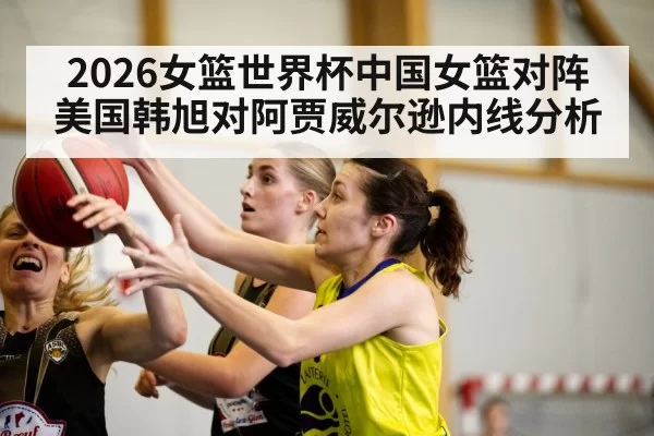 2026女篮世界杯中国女篮对阵美国韩旭对阿贾威尔逊内线分析